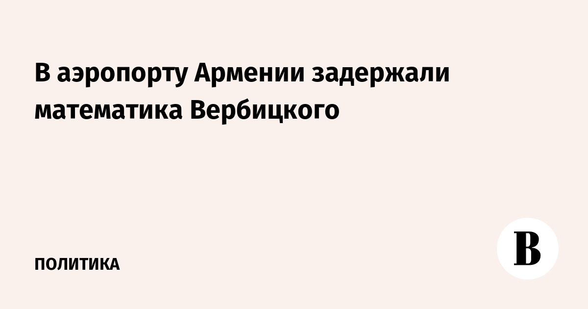 В аэропорту Еревана задержан математик и блогер Михаил Вербицкий