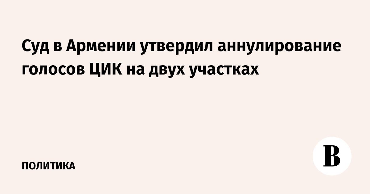 Суд в Армении утвердил аннулирование голосов ЦИК на двух участках