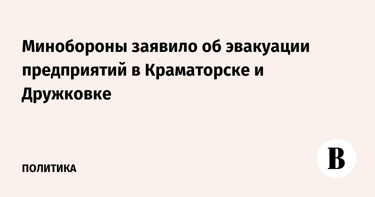 Минобороны: Украина эвакуирует предприятия из Краматорска и Дружковки
