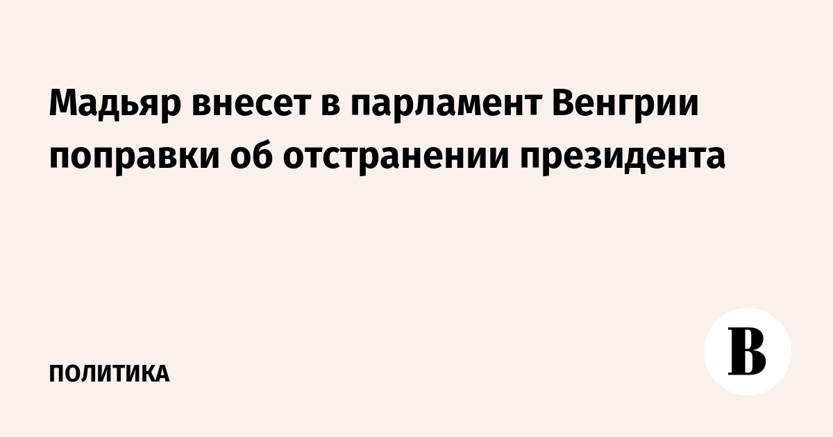 Петер Мадьяр вносит в парламент Венгрии поправки об отстранении президента