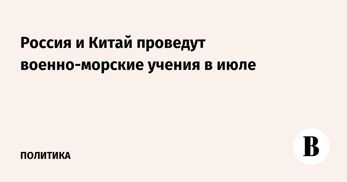 Россия и Китай проведут совместные военно-морские учения в июле