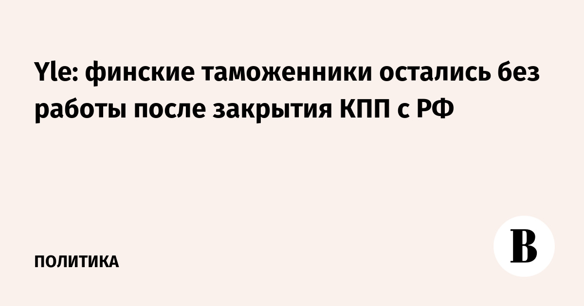 Более 100 финских таможенников отправлены в неоплачиваемые отпуска после закрытия КПП с РФ