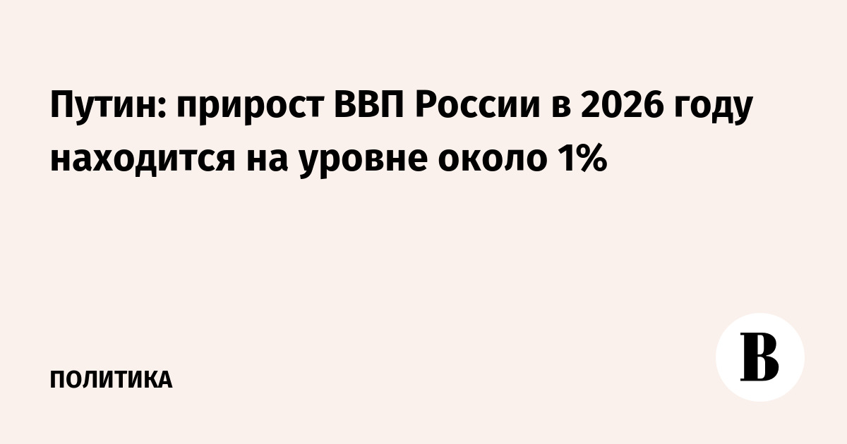Путин: рост ВВП России в 2026 году составляет около 1%