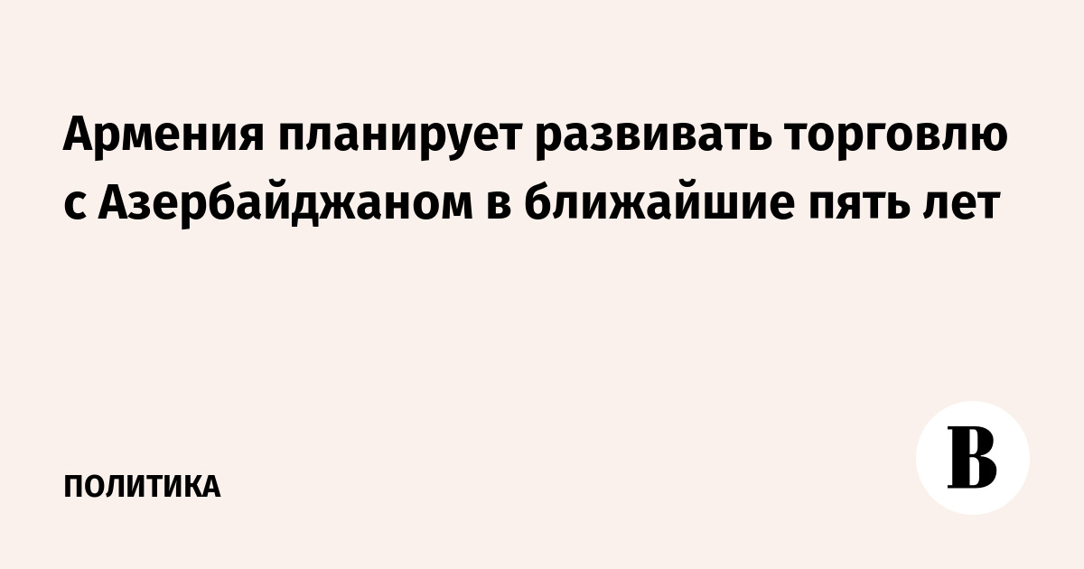 Армения включила развитие торговли с Азербайджаном в программу до 2031 года