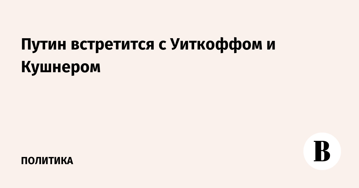 Путин встретится с Уиткоффом и Кушнером в Москве 5 сентября