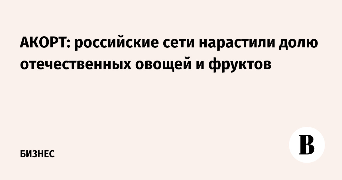 АКОРТ: российские торговые сети нарастили долю отечественных овощей и фруктов